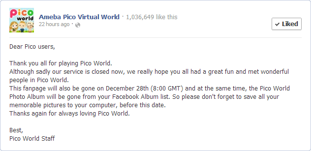 Dear Pico users,  Thank you all for playing Pico World.  Although sadly our service is closed now, we really hope you all had a great fun and met wonderful people in Pico World. This fanpage will also be gone on December 28th (8:00 GMT) and at the same time, the Pico World Photo Album will be gone from your Facebook Album list. So please don't forget to save all your memorable pictures to your computer, before this date.  Thanks again for always loving Pico World.   Best, Pico World Staff